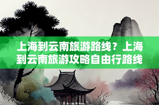 上海到云南旅游路线？上海到云南旅游攻略自由行路线推荐