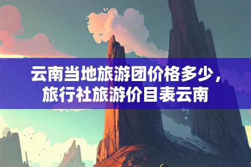 云南当地旅游团价格多少，旅行社旅游价目表云南