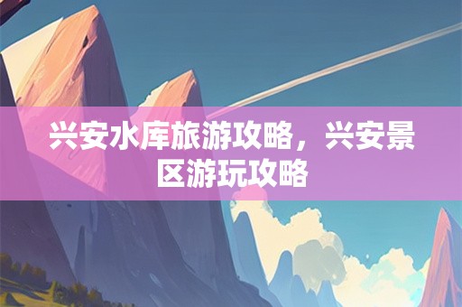 兴安水库旅游攻略，兴安景区游玩攻略