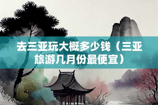 去三亚玩大概多少钱（三亚旅游几月份最便宜）