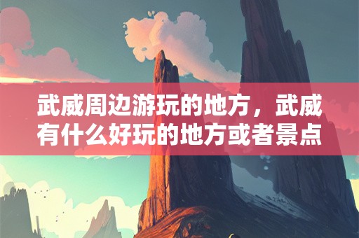 武威周边游玩的地方，武威有什么好玩的地方或者景点