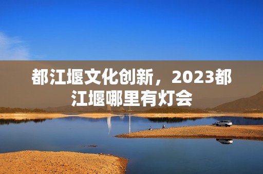 都江堰文化创新，2023都江堰哪里有灯会
