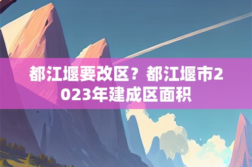 都江堰要改区？都江堰市2023年建成区面积