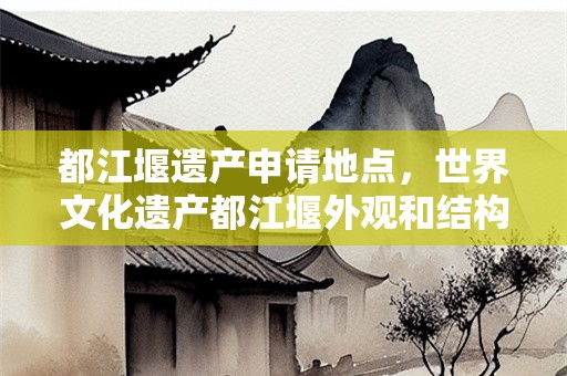都江堰遗产申请地点，世界文化遗产都江堰外观和结构