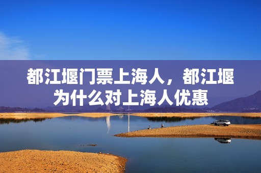 都江堰门票上海人，都江堰为什么对上海人优惠