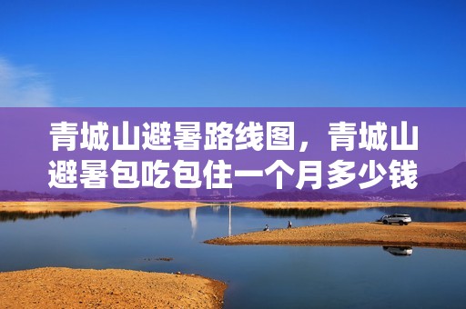 青城山避暑路线图，青城山避暑包吃包住一个月多少钱