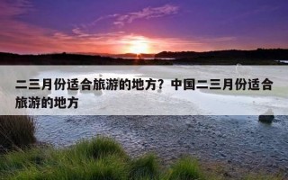 二三月份适合旅游的地方？中国二三月份适合旅游的地方