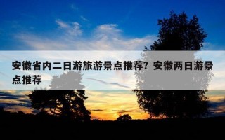 安徽省内二日游旅游景点推荐？安徽两日游景点推荐